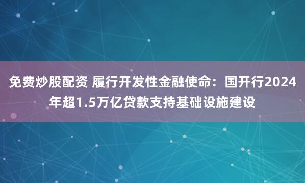 免费炒股配资 履行开发性金融使命：国开行2024年超1.5万亿贷款支持基础设施建设