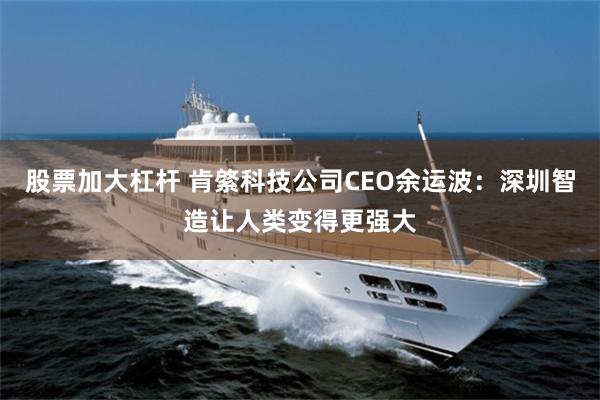 股票加大杠杆 肯綮科技公司CEO余运波：深圳智造让人类变得更强大