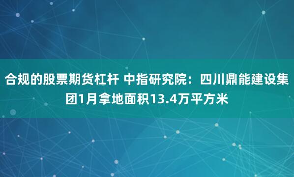 合规的股票期货杠杆 中指研究院：四川鼎能建设集团1月拿地面积13.4万平方米