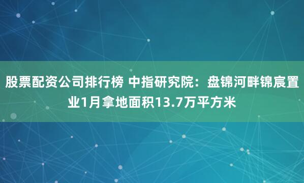 股票配资公司排行榜 中指研究院：盘锦河畔锦宸置业1月拿地面积13.7万平方米