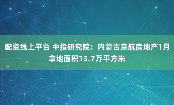 配资线上平台 中指研究院：内蒙古京航房地产1月拿地面积13.7万平方米