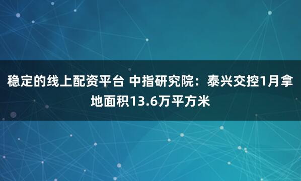 稳定的线上配资平台 中指研究院：泰兴交控1月拿地面积13.6万平方米