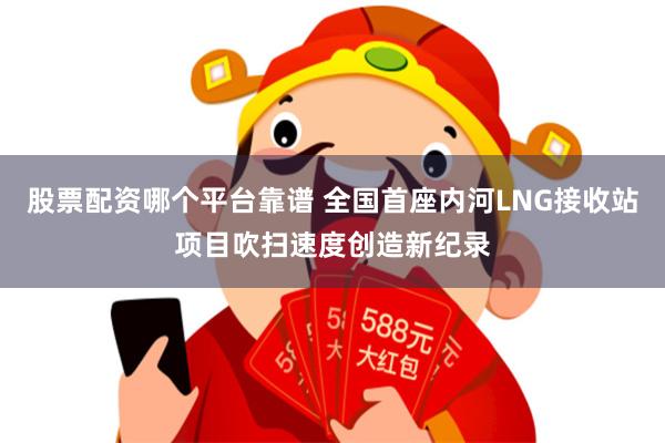 股票配资哪个平台靠谱 全国首座内河LNG接收站项目吹扫速度创造新纪录