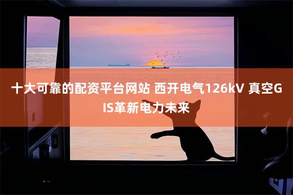 十大可靠的配资平台网站 西开电气126kV 真空GIS革新电力未来