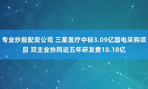 专业炒股配资公司 三星医疗中标3.09亿国电采购项目 双主业协同近五年研发费18.18亿