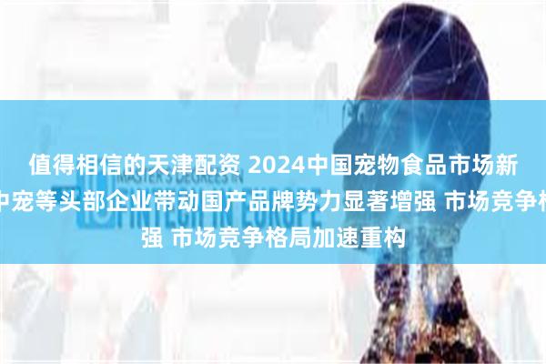 值得相信的天津配资 2024中国宠物食品市场新动向：乖宝中宠等头部企业带动国产品牌势力显著增强 市场竞争格局加速重构