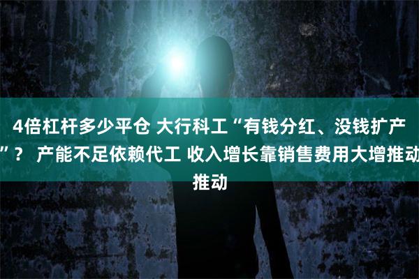 4倍杠杆多少平仓 大行科工“有钱分红、没钱扩产”？ 产能不足依赖代工 收入增长靠销售费用大增推动