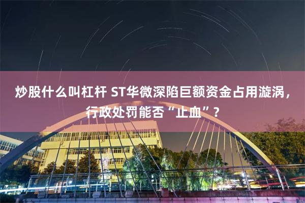 炒股什么叫杠杆 ST华微深陷巨额资金占用漩涡，行政处罚能否“止血”？