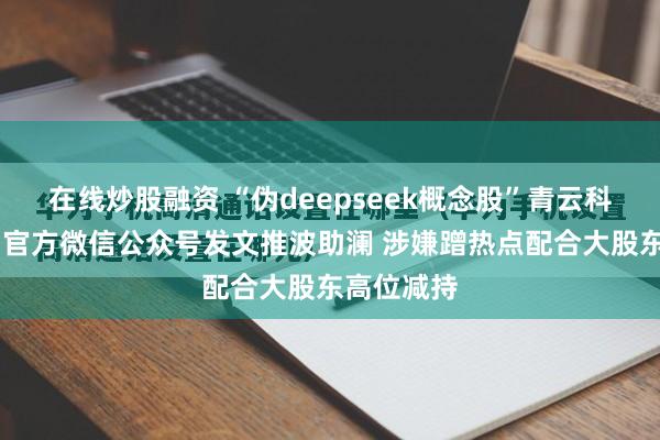 在线炒股融资 “伪deepseek概念股”青云科技六连板 官方微信公众号发文推波助澜 涉嫌蹭热点配合大股东高位减持