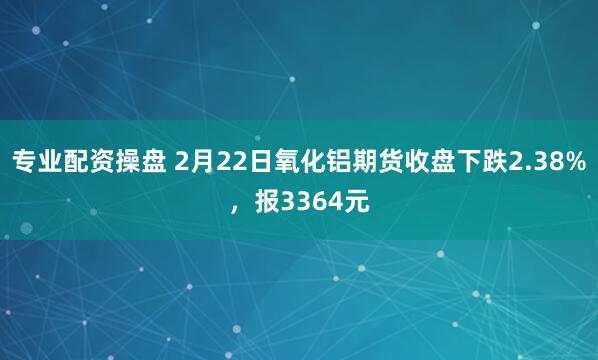 专业配资操盘 2月22日氧化铝期货收盘下跌2.38%，报3364元