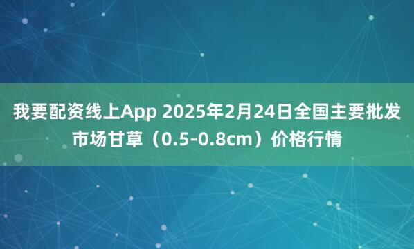 我要配资线上App 2025年2月24日全国主要批发市场甘草（0.5-0.8cm）价格行情