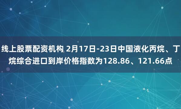 线上股票配资机构 2月17日-23日中国液化丙烷、丁烷综合进口到岸价格指数为128.86、121.66点