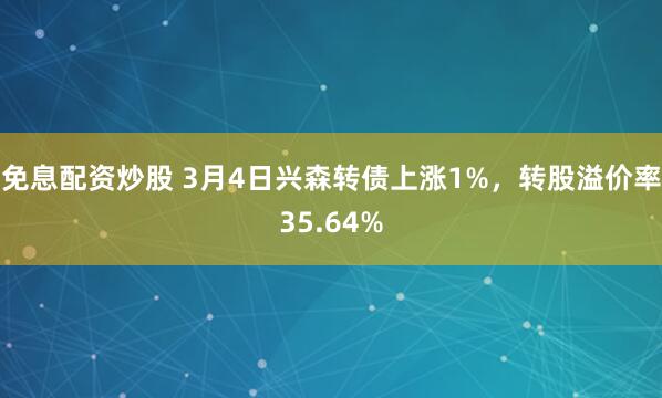 免息配资炒股 3月4日兴森转债上涨1%，转股溢价率35.64%