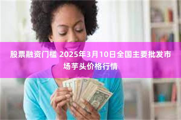 股票融资门槛 2025年3月10日全国主要批发市场芋头价格行情