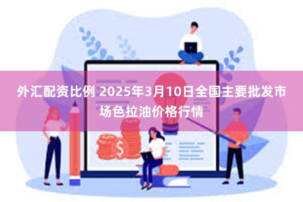 外汇配资比例 2025年3月10日全国主要批发市场色拉油价格行情